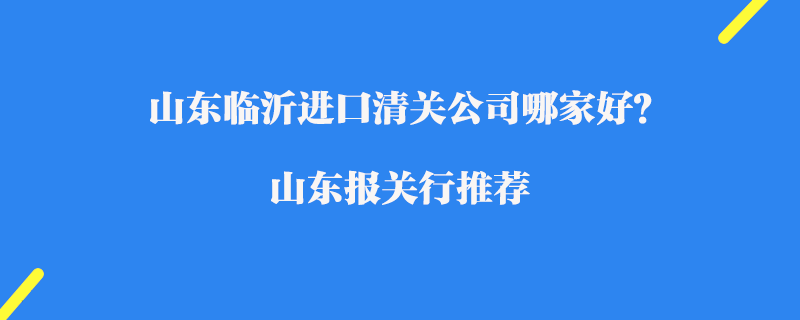 山東臨沂進口清關(guān)公司哪家好？山東報關(guān)行推薦