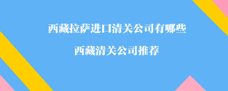 西藏拉薩進(jìn)口清關(guān)公司有哪些？西藏清關(guān)公司推薦