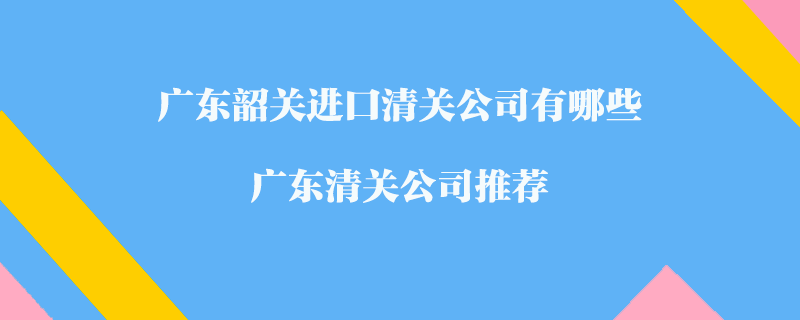 廣東韶關(guān)進(jìn)口清關(guān)公司有哪些？廣東清關(guān)公司推薦