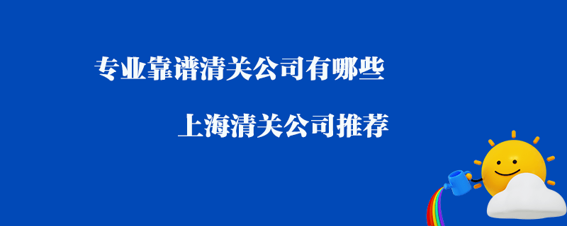 專業(yè)靠譜清關(guān)公司有哪些？上海清關(guān)公司推薦