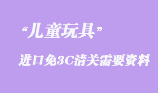 兒童玩具進(jìn)口免3C清關(guān)需要資料有哪些？